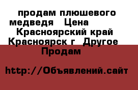 продам плюшевого медведя › Цена ­ 2 500 - Красноярский край, Красноярск г. Другое » Продам   